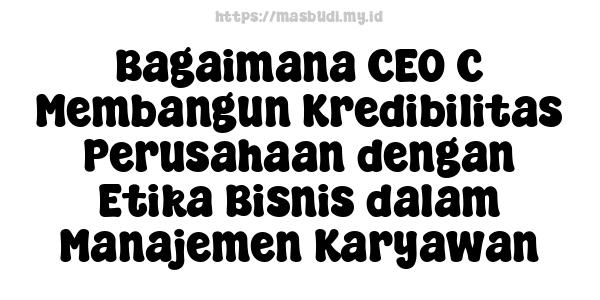 Bagaimana CEO C Membangun Kredibilitas Perusahaan dengan Etika Bisnis dalam Manajemen Karyawan