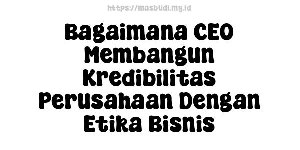 Bagaimana CEO Membangun Kredibilitas Perusahaan Dengan Etika Bisnis