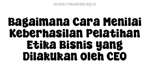 Bagaimana Cara Menilai Keberhasilan Pelatihan Etika Bisnis yang Dilakukan oleh CEO