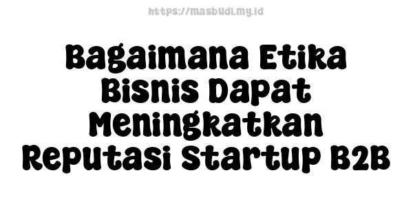 Bagaimana Etika Bisnis Dapat Meningkatkan Reputasi Startup B2B