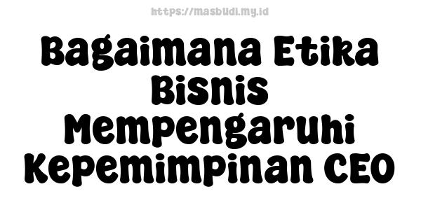 Bagaimana Etika Bisnis Mempengaruhi Kepemimpinan CEO