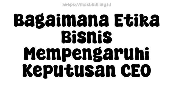 Bagaimana Etika Bisnis Mempengaruhi Keputusan CEO