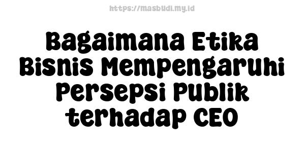 Bagaimana Etika Bisnis Mempengaruhi Persepsi Publik terhadap CEO