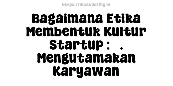 Bagaimana Etika Membentuk Kultur Startup : 5. Mengutamakan Karyawan