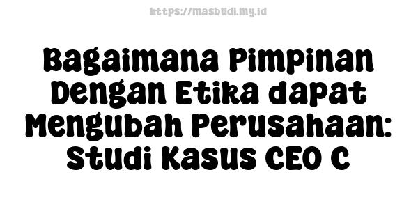 Bagaimana Pimpinan Dengan Etika dapat Mengubah Perusahaan: Studi Kasus CEO C