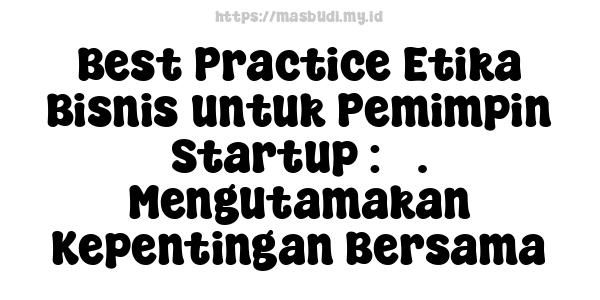 Best Practice Etika Bisnis untuk Pemimpin Startup : 3. Mengutamakan Kepentingan Bersama