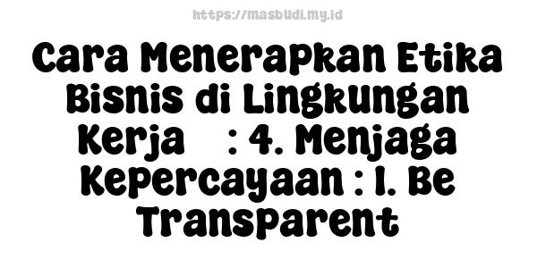 Cara Menerapkan Etika Bisnis di Lingkungan Kerja 5 : 4. Menjaga Kepercayaan : 1. Be Transparent