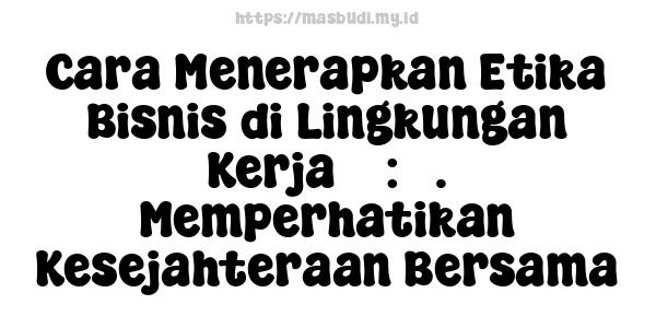 Cara Menerapkan Etika Bisnis di Lingkungan Kerja 5 : 5. Memperhatikan Kesejahteraan Bersama