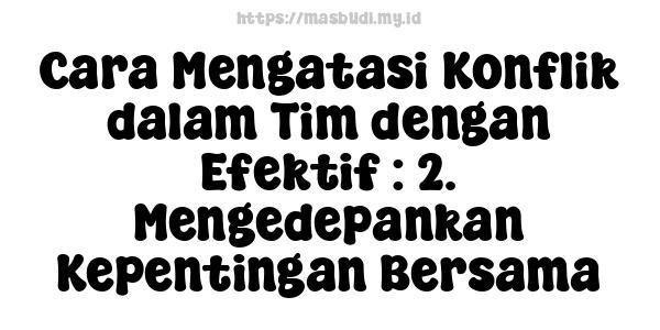 Cara Mengatasi Konflik dalam Tim dengan Efektif : 2. Mengedepankan Kepentingan Bersama