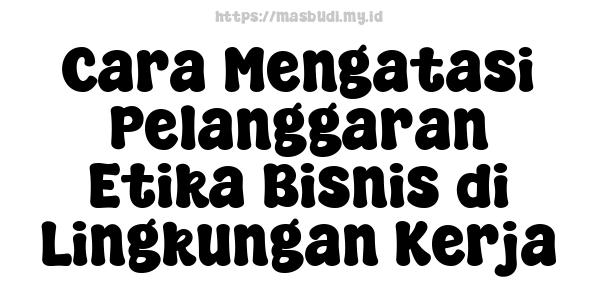 Cara Mengatasi Pelanggaran Etika Bisnis di Lingkungan Kerja