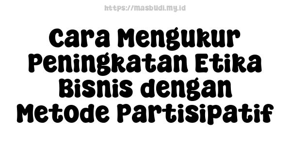 Cara Mengukur Peningkatan Etika Bisnis dengan Metode Partisipatif