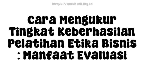 Cara Mengukur Tingkat Keberhasilan Pelatihan Etika Bisnis : Manfaat Evaluasi