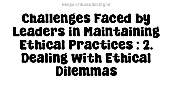 Challenges Faced by Leaders in Maintaining Ethical Practices : 2. Dealing with Ethical Dilemmas