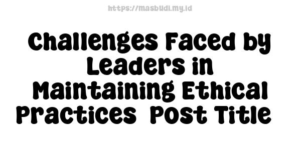 Challenges Faced by Leaders in Maintaining Ethical Practices -Post Title