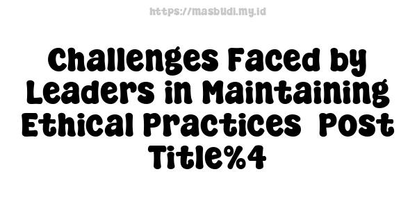 Challenges Faced by Leaders in Maintaining Ethical Practices -Post Title%4