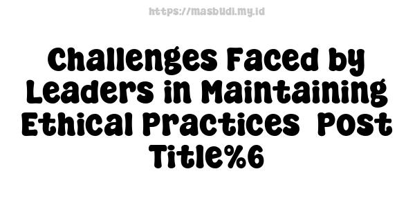 Challenges Faced by Leaders in Maintaining Ethical Practices -Post Title%6