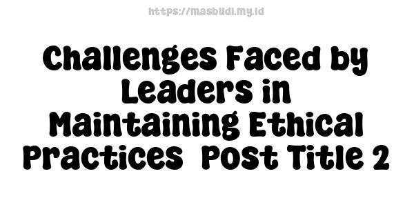 Challenges Faced by Leaders in Maintaining Ethical Practices -Post Title 2