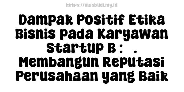 Dampak Positif Etika Bisnis pada Karyawan Startup B : 5. Membangun Reputasi Perusahaan yang Baik