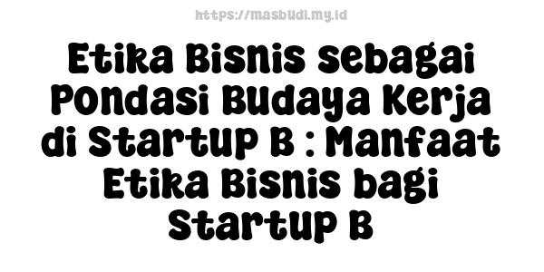 Etika Bisnis sebagai Pondasi Budaya Kerja di Startup B : Manfaat Etika Bisnis bagi Startup B