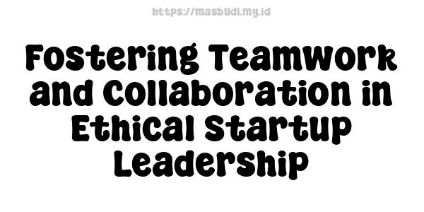 Fostering Teamwork and Collaboration in Ethical Startup Leadership