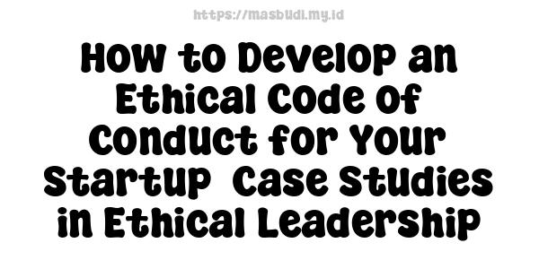 How to Develop an Ethical Code of Conduct for Your Startup -Case Studies in Ethical Leadership