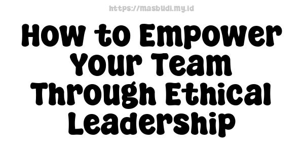 How to Empower Your Team Through Ethical Leadership