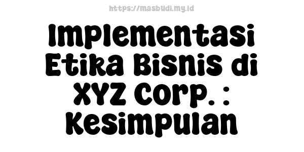 Implementasi Etika Bisnis di XYZ Corp. : Kesimpulan