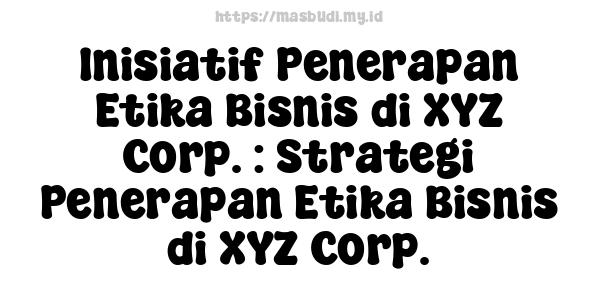 Inisiatif Penerapan Etika Bisnis di XYZ Corp. : Strategi Penerapan Etika Bisnis di XYZ Corp.