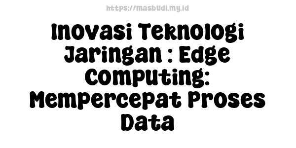 Inovasi Teknologi Jaringan : Edge Computing: Mempercepat Proses Data