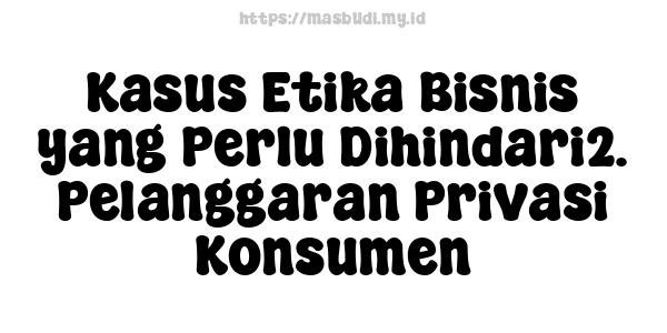 Kasus Etika Bisnis yang Perlu Dihindari2. Pelanggaran Privasi Konsumen