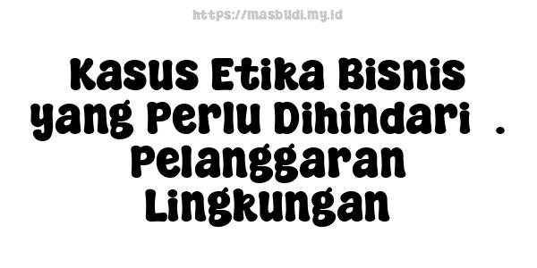 Kasus Etika Bisnis yang Perlu Dihindari5. Pelanggaran Lingkungan