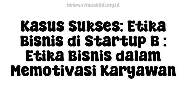 Kasus Sukses: Etika Bisnis di Startup B : Etika Bisnis dalam Memotivasi Karyawan