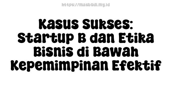 Kasus Sukses: Startup B dan Etika Bisnis di Bawah Kepemimpinan Efektif