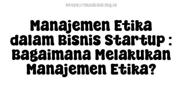 Manajemen Etika dalam Bisnis Startup : Bagaimana Melakukan Manajemen Etika?