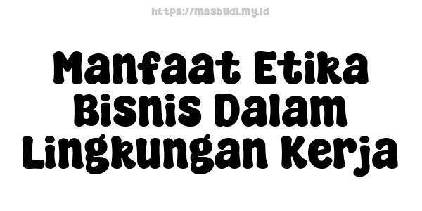 Manfaat Etika Bisnis Dalam Lingkungan Kerja