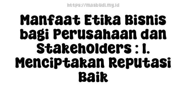 Manfaat Etika Bisnis bagi Perusahaan dan Stakeholders : 1. Menciptakan Reputasi Baik