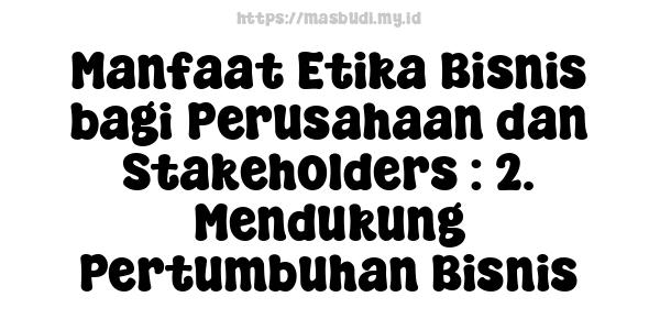 Manfaat Etika Bisnis bagi Perusahaan dan Stakeholders : 2. Mendukung Pertumbuhan Bisnis