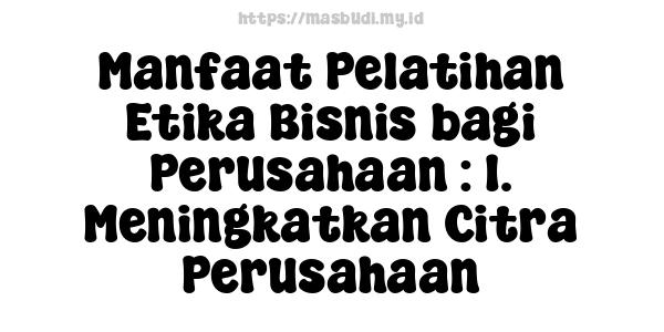 Manfaat Pelatihan Etika Bisnis bagi Perusahaan : 1. Meningkatkan Citra Perusahaan