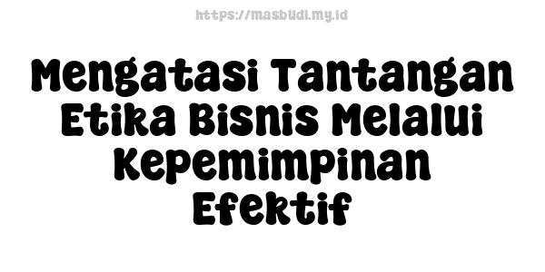 Mengatasi Tantangan Etika Bisnis Melalui Kepemimpinan Efektif