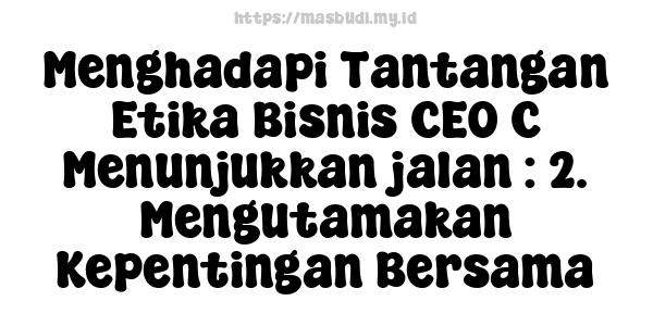 Menghadapi Tantangan Etika Bisnis CEO C Menunjukkan jalan : 2. Mengutamakan Kepentingan Bersama