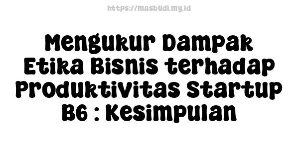 Mengukur Dampak Etika Bisnis terhadap Produktivitas Startup B6 : Kesimpulan