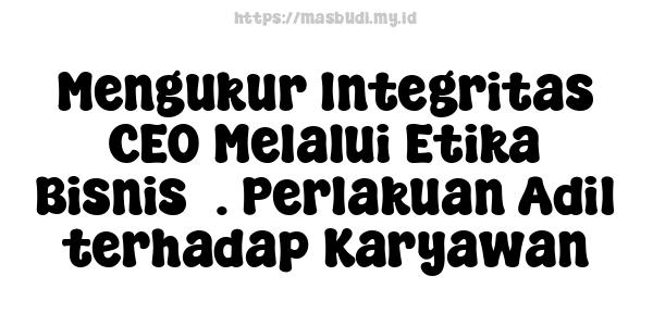 Mengukur Integritas CEO Melalui Etika Bisnis5. Perlakuan Adil terhadap Karyawan