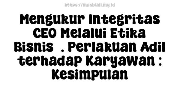 Mengukur Integritas CEO Melalui Etika Bisnis5. Perlakuan Adil terhadap Karyawan : Kesimpulan