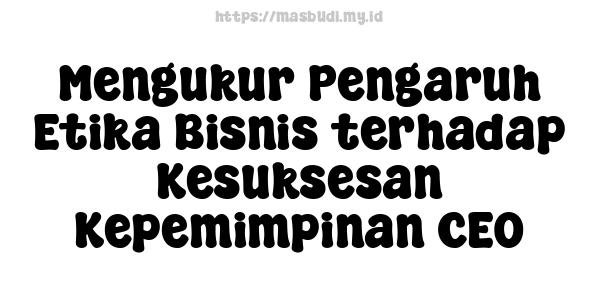 Mengukur Pengaruh Etika Bisnis terhadap Kesuksesan Kepemimpinan CEO