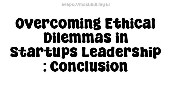 Overcoming Ethical Dilemmas in Startups Leadership : Conclusion