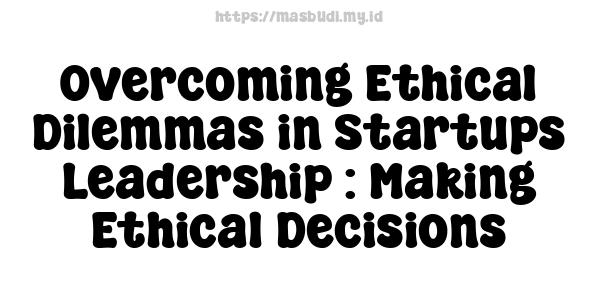 Overcoming Ethical Dilemmas in Startups Leadership : Making Ethical Decisions