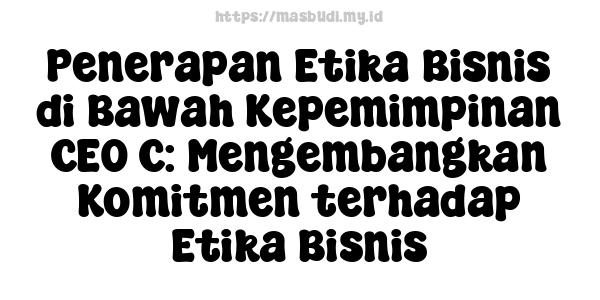 Penerapan Etika Bisnis di Bawah Kepemimpinan CEO C: Mengembangkan Komitmen terhadap Etika Bisnis