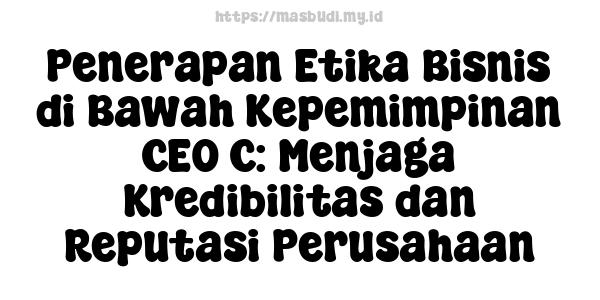 Penerapan Etika Bisnis di Bawah Kepemimpinan CEO C: Menjaga Kredibilitas dan Reputasi Perusahaan