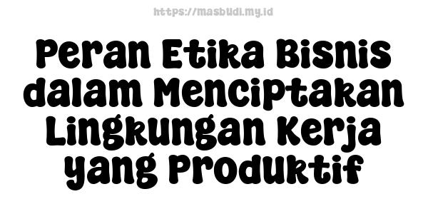 Peran Etika Bisnis dalam Menciptakan Lingkungan Kerja yang Produktif