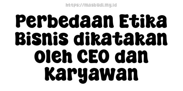 Perbedaan Etika Bisnis dikatakan oleh CEO dan Karyawan